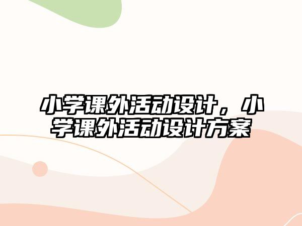 小學(xué)課外活動(dòng)設(shè)計(jì)，小學(xué)課外活動(dòng)設(shè)計(jì)方案