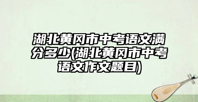 湖北黃岡市中考語(yǔ)文滿分多少(湖北黃岡市中考語(yǔ)文作文題目)