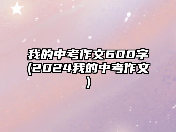 我的中考作文600字(2024我的中考作文)