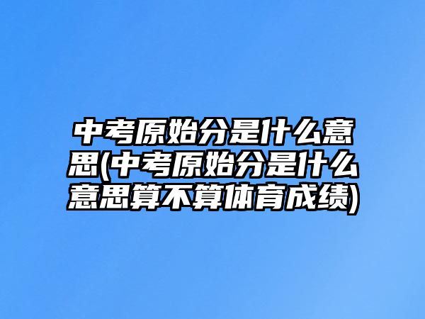 中考原始分是什么意思(中考原始分是什么意思算不算體育成績)