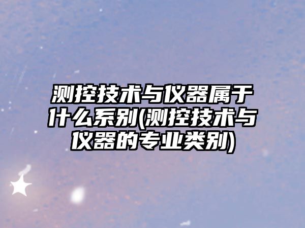 測控技術(shù)與儀器屬于什么系別(測控技術(shù)與儀器的專業(yè)類別)