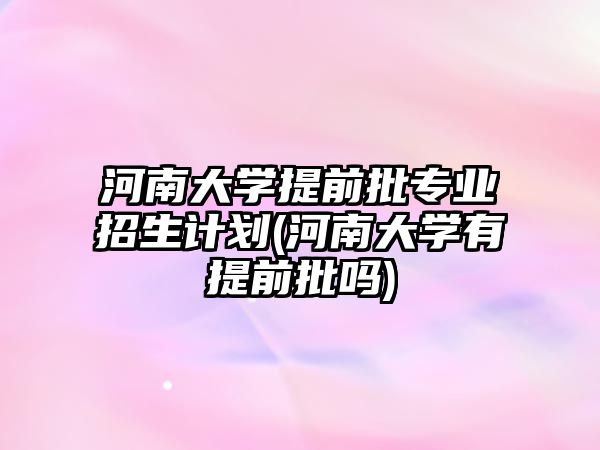 河南大學(xué)提前批專業(yè)招生計劃(河南大學(xué)有提前批嗎)