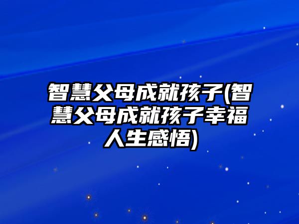 智慧父母成就孩子(智慧父母成就孩子幸福人生感悟)