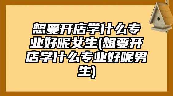 想要開店學(xué)什么專業(yè)好呢女生(想要開店學(xué)什么專業(yè)好呢男生)