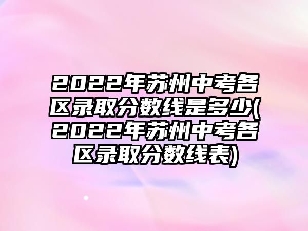 2022年蘇州中考各區(qū)錄取分數(shù)線是多少(2022年蘇州中考各區(qū)錄取分數(shù)線表)