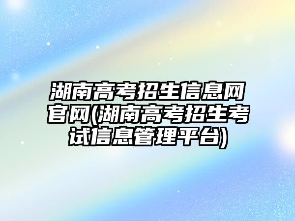 湖南高考招生信息網(wǎng)官網(wǎng)(湖南高考招生考試信息管理平臺)