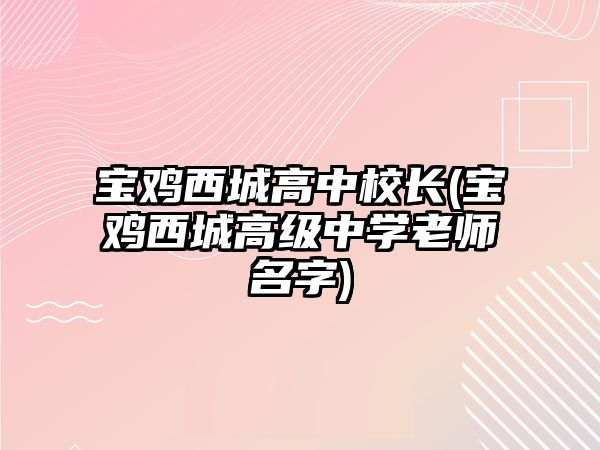 寶雞西城高中校長(寶雞西城高級(jí)中學(xué)老師名字)