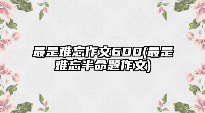 最是難忘作文600(最是難忘半命題作文)