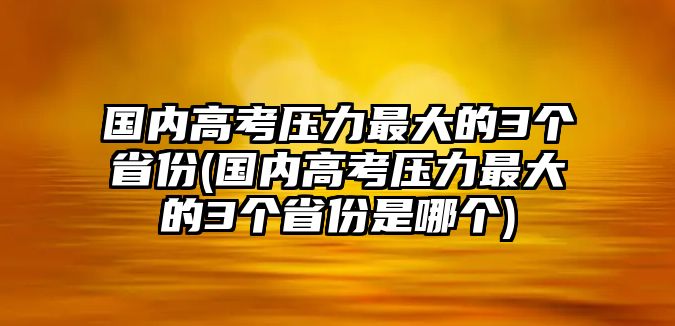 國內(nèi)高考壓力最大的3個省份(國內(nèi)高考壓力最大的3個省份是哪個)