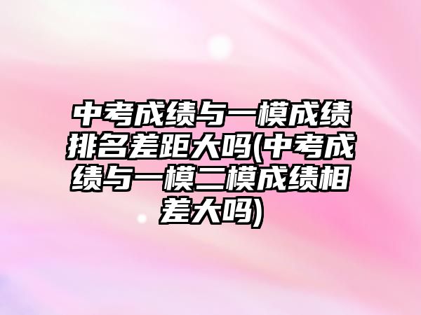 中考成績與一模成績排名差距大嗎(中考成績與一模二模成績相差大嗎)