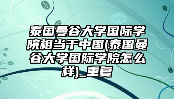 泰國曼谷大學國際學院相當于中國(泰國曼谷大學國際學院怎么樣)_重復