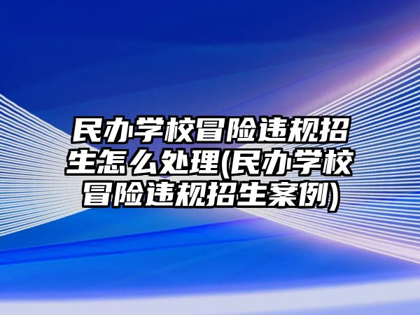 民辦學(xué)校冒險違規(guī)招生怎么處理(民辦學(xué)校冒險違規(guī)招生案例)