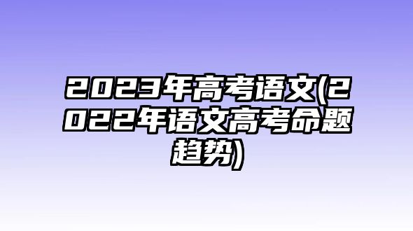 2023年高考語文(2022年語文高考命題趨勢)