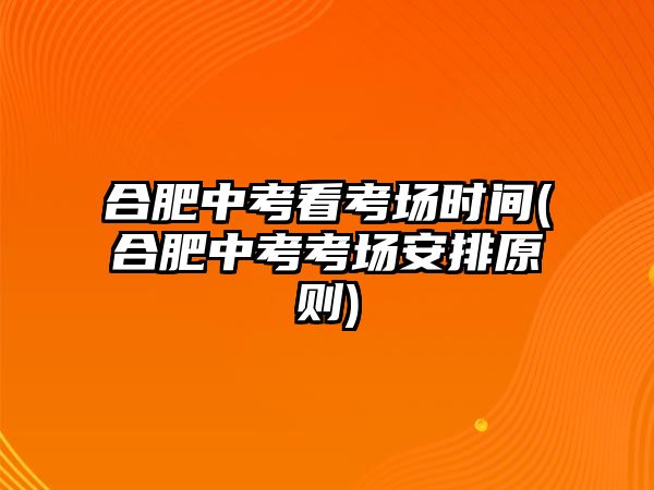 合肥中考看考場(chǎng)時(shí)間(合肥中考考場(chǎng)安排原則)