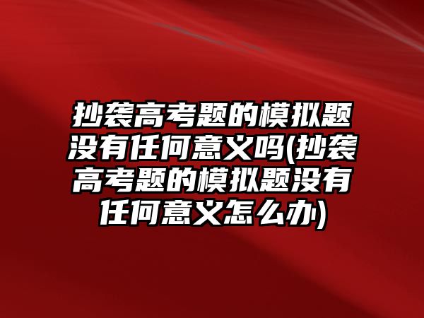 抄襲高考題的模擬題沒(méi)有任何意義嗎(抄襲高考題的模擬題沒(méi)有任何意義怎么辦)