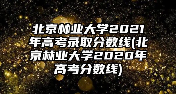 北京林業(yè)大學(xué)2021年高考錄取分?jǐn)?shù)線(北京林業(yè)大學(xué)2020年高考分?jǐn)?shù)線)