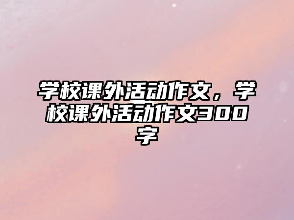 學(xué)校課外活動(dòng)作文，學(xué)校課外活動(dòng)作文300字