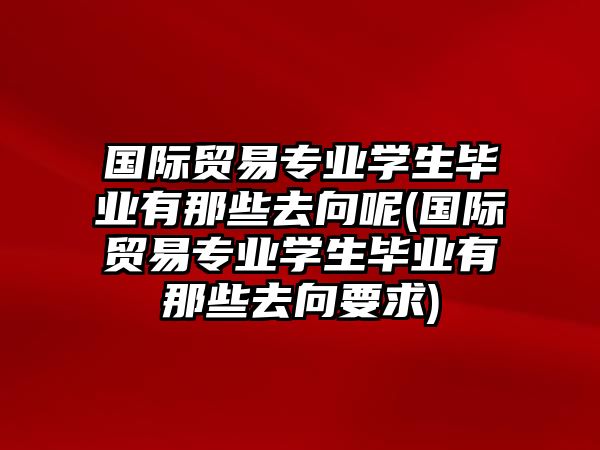 國際貿(mào)易專業(yè)學(xué)生畢業(yè)有那些去向呢(國際貿(mào)易專業(yè)學(xué)生畢業(yè)有那些去向要求)