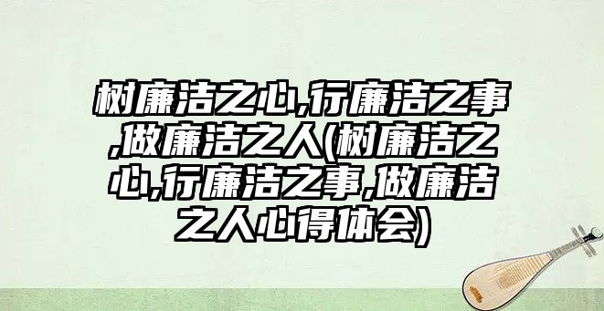 樹廉潔之心,行廉潔之事,做廉潔之人(樹廉潔之心,行廉潔之事,做廉潔之人心得體會)