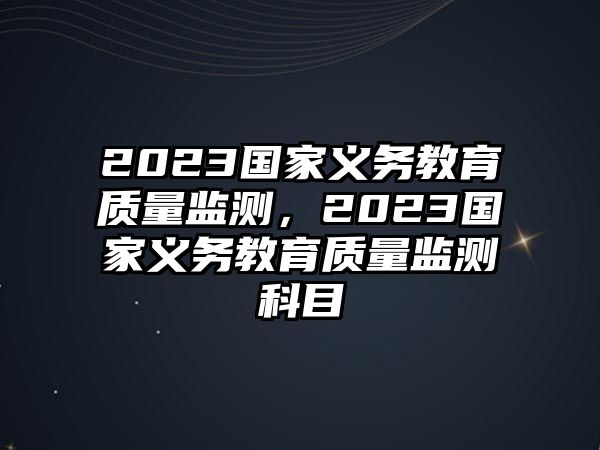 2023國(guó)家義務(wù)教育質(zhì)量監(jiān)測(cè)，2023國(guó)家義務(wù)教育質(zhì)量監(jiān)測(cè)科目