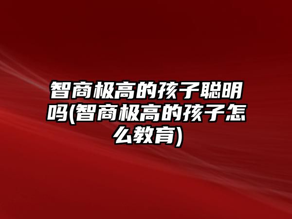 智商極高的孩子聰明嗎(智商極高的孩子怎么教育)