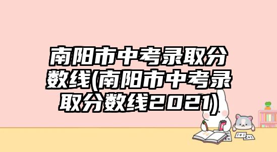 南陽市中考錄取分?jǐn)?shù)線(南陽市中考錄取分?jǐn)?shù)線2021)