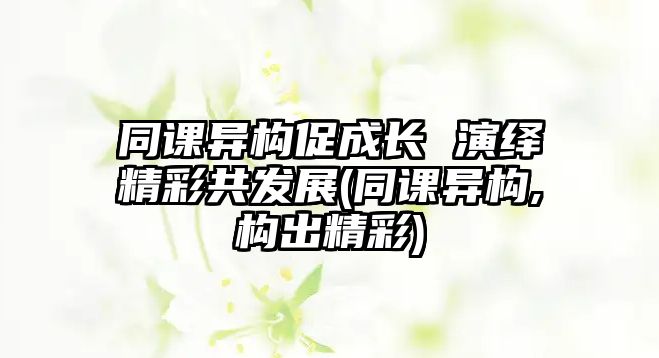 同課異構(gòu)促成長(zhǎng) 演繹精彩共發(fā)展(同課異構(gòu),構(gòu)出精彩)