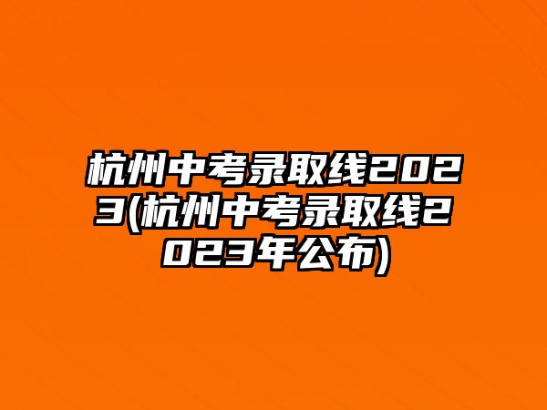 杭州中考錄取線2023(杭州中考錄取線2023年公布)