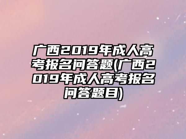 廣西2019年成人高考報名問答題(廣西2019年成人高考報名問答題目)