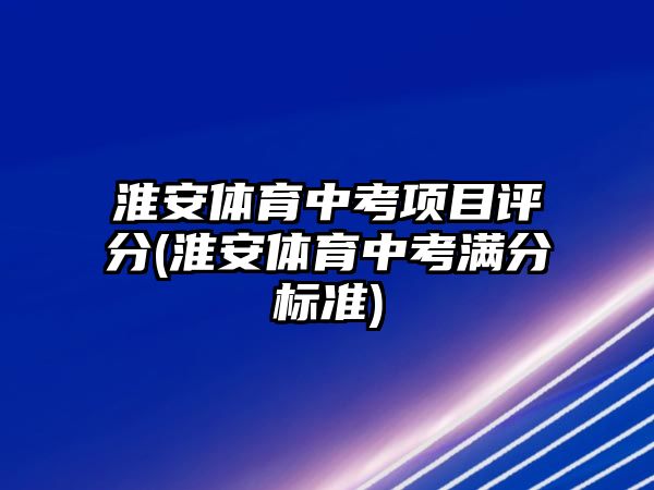 淮安體育中考項目評分(淮安體育中考滿分標準)