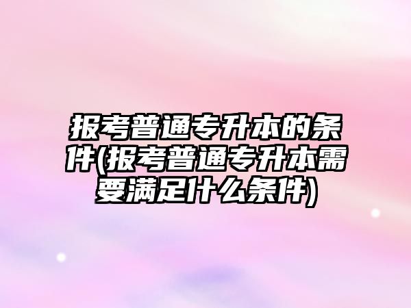 報考普通專升本的條件(報考普通專升本需要滿足什么條件)