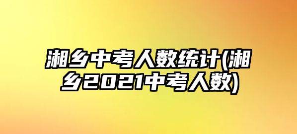 湘鄉(xiāng)中考人數(shù)統(tǒng)計(jì)(湘鄉(xiāng)2021中考人數(shù))