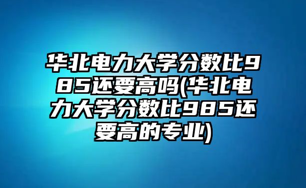 華北電力大學(xué)分?jǐn)?shù)比985還要高嗎(華北電力大學(xué)分?jǐn)?shù)比985還要高的專業(yè))