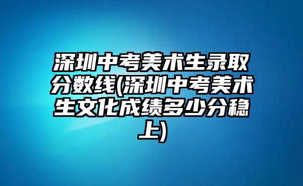 深圳中考美術(shù)生錄取分?jǐn)?shù)線(深圳中考美術(shù)生文化成績多少分穩(wěn)上)