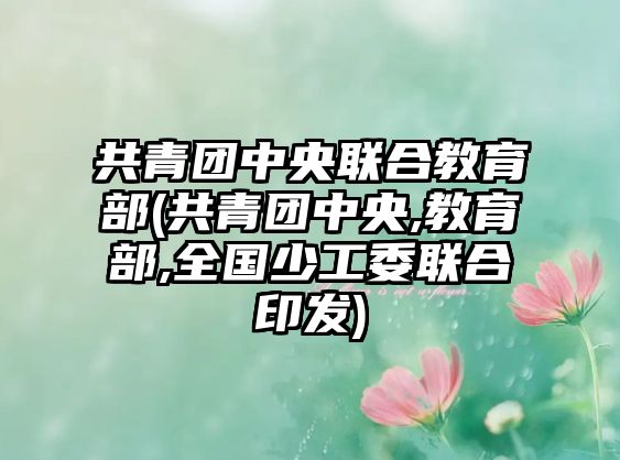 共青團(tuán)中央聯(lián)合教育部(共青團(tuán)中央,教育部,全國少工委聯(lián)合印發(fā))