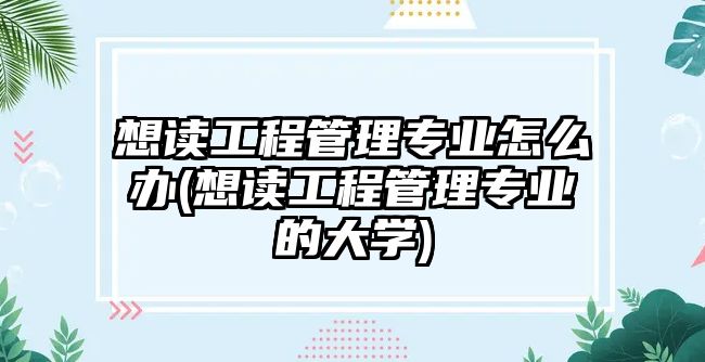 想讀工程管理專業(yè)怎么辦(想讀工程管理專業(yè)的大學)