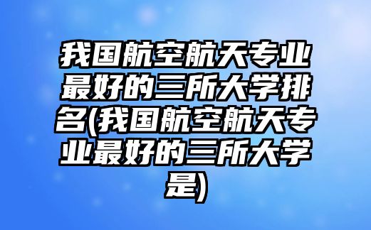 我國(guó)航空航天專(zhuān)業(yè)最好的三所大學(xué)排名(我國(guó)航空航天專(zhuān)業(yè)最好的三所大學(xué)是)