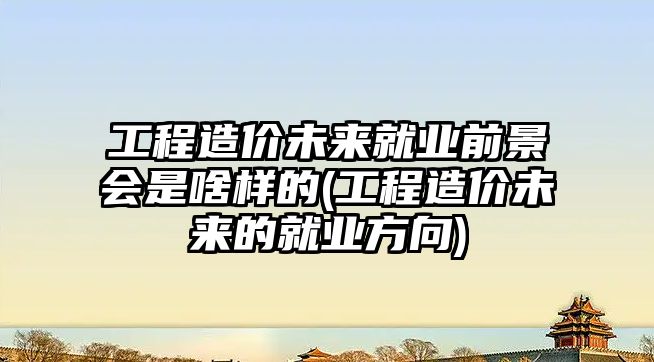 工程造價未來就業(yè)前景會是啥樣的(工程造價未來的就業(yè)方向)