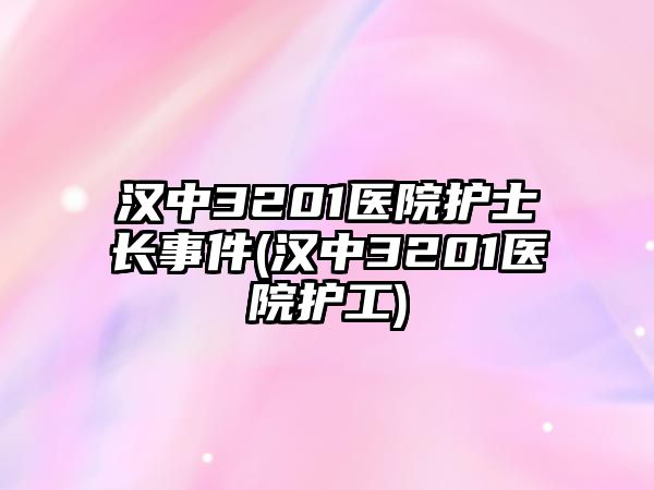 漢中3201醫(yī)院護(hù)士長(zhǎng)事件(漢中3201醫(yī)院護(hù)工)