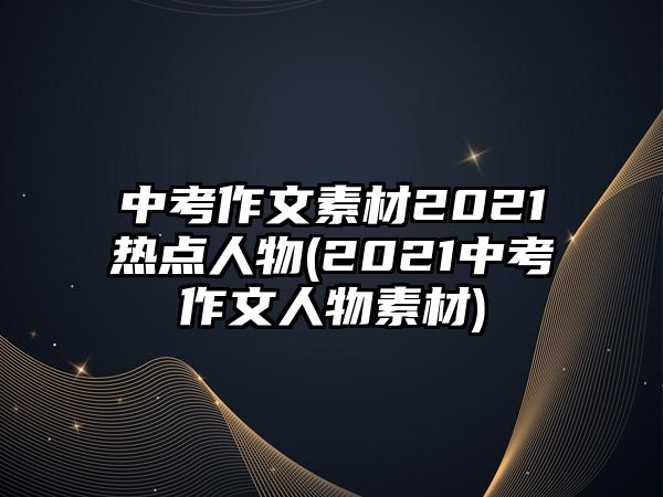 中考作文素材2021熱點人物(2021中考作文人物素材)