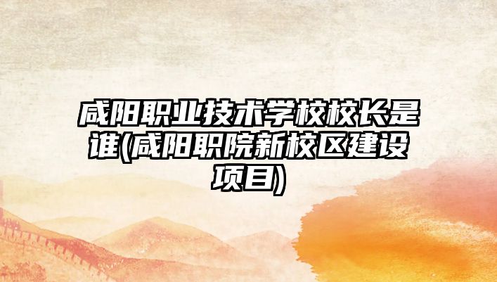 咸陽職業(yè)技術(shù)學(xué)校校長(zhǎng)是誰(咸陽職院新校區(qū)建設(shè)項(xiàng)目)