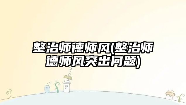 整治師德師風(整治師德師風突出問題)