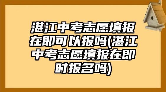 湛江中考志愿填報在即可以報嗎(湛江中考志愿填報在即時報名嗎)