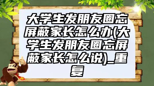 大學(xué)生發(fā)朋友圈忘屏蔽家長(zhǎng)怎么辦(大學(xué)生發(fā)朋友圈忘屏蔽家長(zhǎng)怎么說(shuō))_重復(fù)