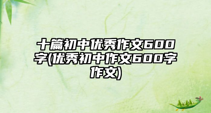 十篇初中優(yōu)秀作文600字(優(yōu)秀初中作文600字作文)