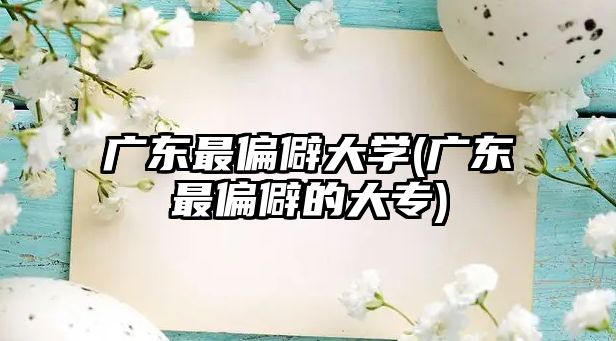 廣東最偏僻大學(廣東最偏僻的大專)