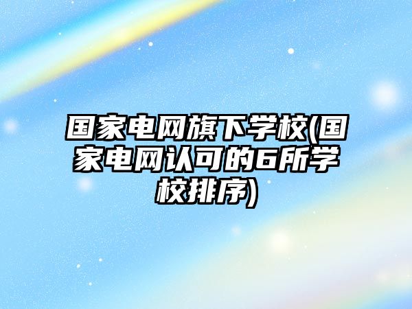 國家電網旗下學校(國家電網認可的6所學校排序)