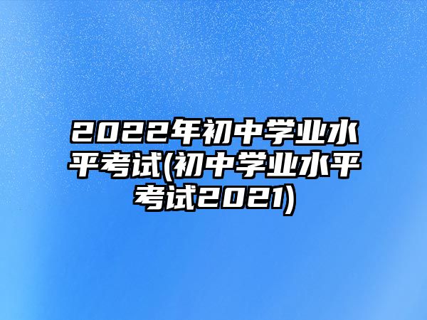 2022年初中學(xué)業(yè)水平考試(初中學(xué)業(yè)水平考試2021)