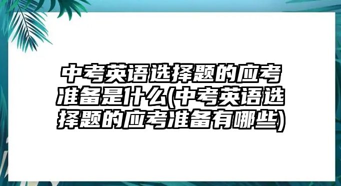 中考英語(yǔ)選擇題的應(yīng)考準(zhǔn)備是什么(中考英語(yǔ)選擇題的應(yīng)考準(zhǔn)備有哪些)