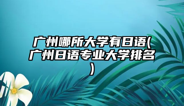 廣州哪所大學(xué)有日語(yǔ)(廣州日語(yǔ)專業(yè)大學(xué)排名)